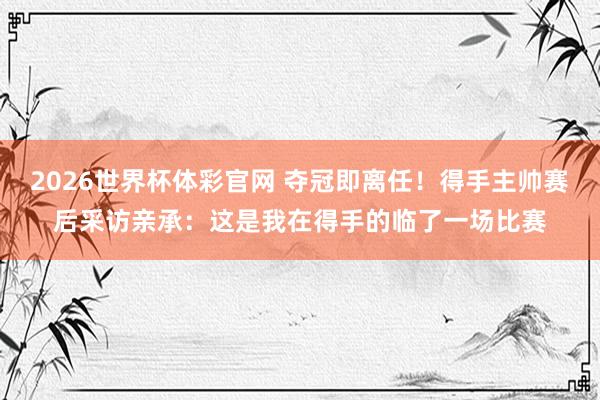 2026世界杯体彩官网 夺冠即离任!得手主帅赛后采访亲承:这是我在得手的临了一场比赛