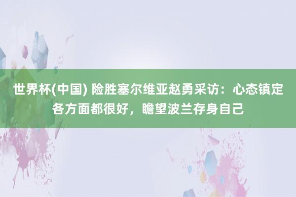 世界杯(中国) 险胜塞尔维亚赵勇采访:心态镇定各方面都很好,瞻望波兰存身自己