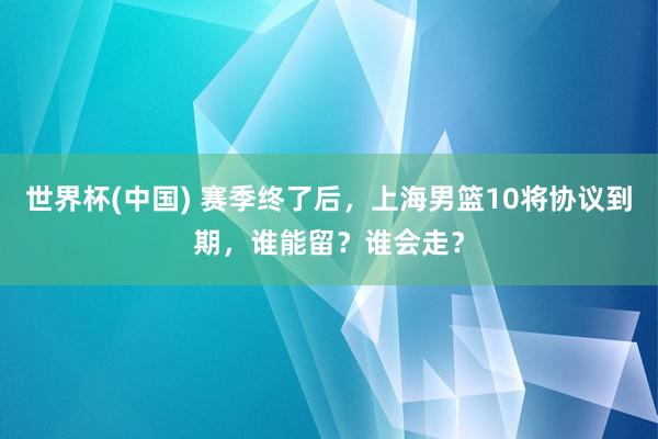 世界杯(中国) 赛季终了后,上海男篮10将协议到期,谁能留?谁会走?