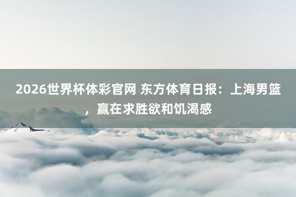 2026世界杯体彩官网 东方体育日报:上海男篮,赢在求胜欲和饥渴感