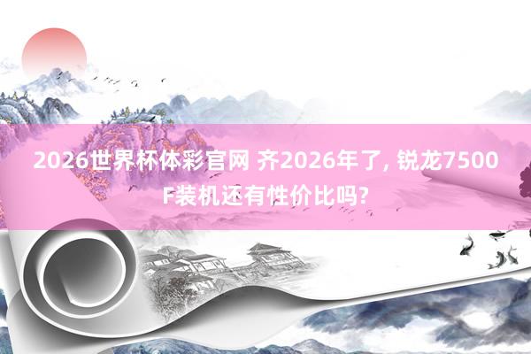 2026世界杯体彩官网 齐2026年了, 锐龙7500F装机还有性价比吗?