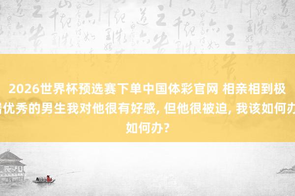 2026世界杯预选赛下单中国体彩官网 相亲相到极端优秀的男生我对他很有好感， 但他很被迫， 我该如何办?