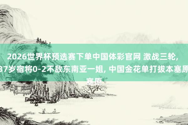 2026世界杯预选赛下单中国体彩官网 激战三轮, 37岁宿将0-2不敌东南亚一姐, 中国金花单打拔本塞原