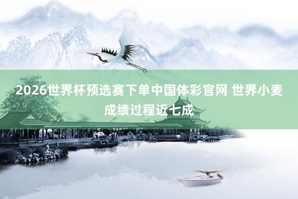 2026世界杯预选赛下单中国体彩官网 世界小麦成绩过程近七成