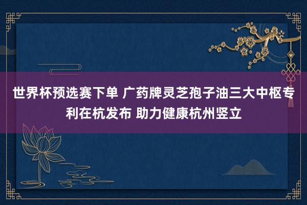 世界杯预选赛下单 广药牌灵芝孢子油三大中枢专利在杭发布 助力健康杭州竖立