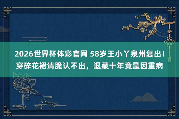 2026世界杯体彩官网 58岁王小丫泉州复出!穿碎花裙清脆认不出,退藏十年竟是因重病