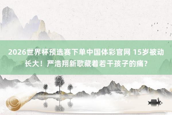 2026世界杯预选赛下单中国体彩官网 15岁被动长大!严浩翔新歌藏着若干孩子的痛?