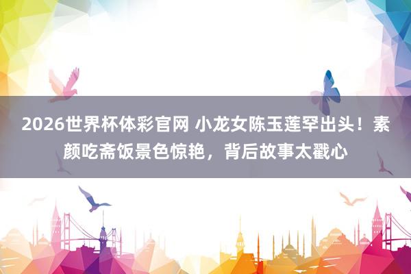 2026世界杯体彩官网 小龙女陈玉莲罕出头!素颜吃斋饭景色惊艳,背后故事太戳心
