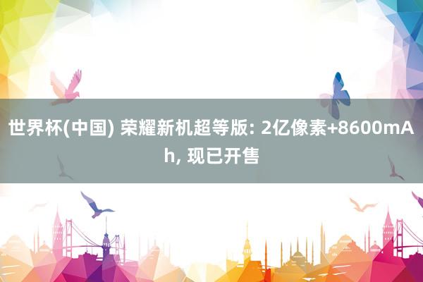世界杯(中国) 荣耀新机超等版: 2亿像素+8600mAh, 现已开售