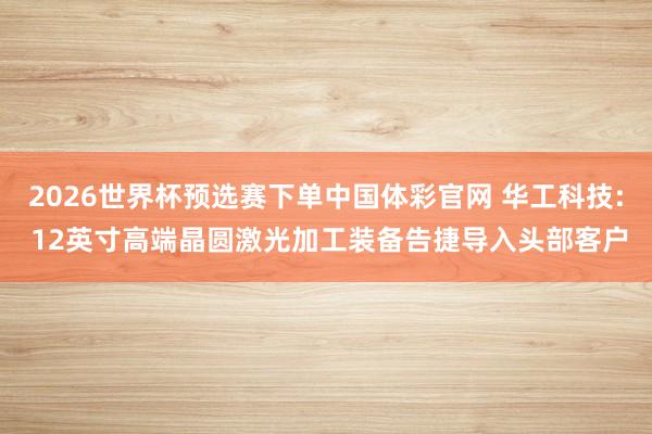 2026世界杯预选赛下单中国体彩官网 华工科技: 12英寸高端晶圆激光加工装备告捷导入头部客户