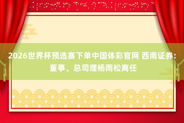 2026世界杯预选赛下单中国体彩官网 西南证券: 董事、总司理杨雨松离任