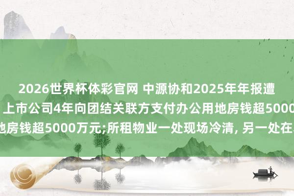 2026世界杯体彩官网 中源协和2025年年报遭两名独董投弃权票背后: 上市公司4年向团结关联方支付办公用地房钱超5000万元;所租物业一处现场冷清, 另一处在本年4月退租