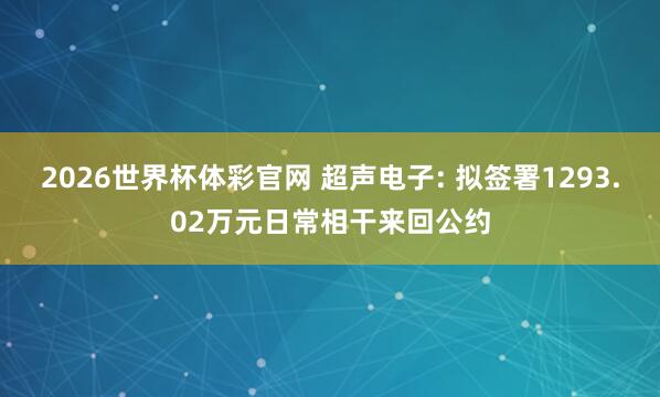2026世界杯体彩官网 超声电子: 拟签署1293.02万元日常相干来回公约