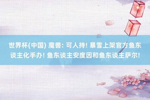 世界杯(中国) 魔兽: 可人持! 暴雪上架官方鱼东谈主化手办! 鱼东谈主安度因和鱼东谈主萨尔!