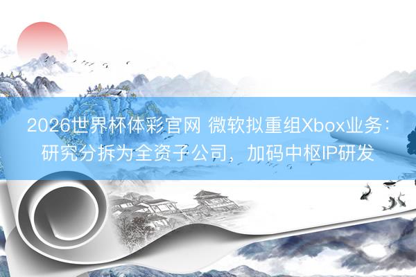 2026世界杯体彩官网 微软拟重组Xbox业务:研究分拆为全资子公司,加码中枢IP研发
