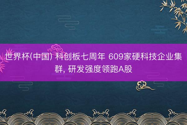 世界杯(中国) 科创板七周年 609家硬科技企业集群, 研发强度领跑A股
