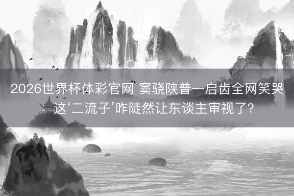 2026世界杯体彩官网 窦骁陕普一启齿全网笑哭:这‘二流子’咋陡然让东谈主审视了?