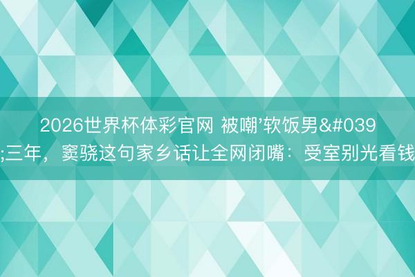 2026世界杯体彩官网 被嘲'软饭男'三年,窦骁这句家乡话让全网闭嘴:受室别光看钱