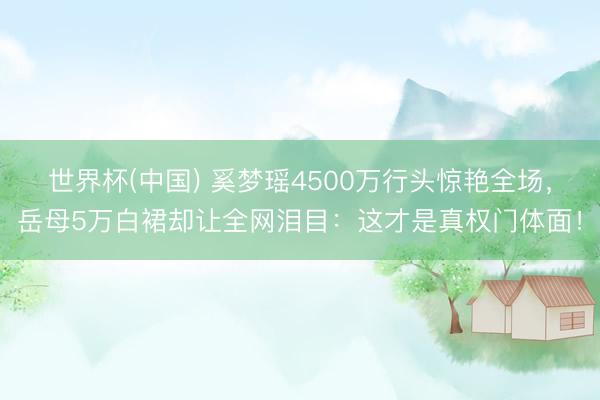 世界杯(中国) 奚梦瑶4500万行头惊艳全场,岳母5万白裙却让全网泪目:这才是真权门体面!