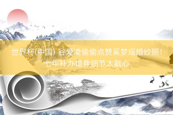 世界杯(中国) 谷爱凌偷偷点赞奚梦瑶婚纱照!七年补办婚典细节太戳心