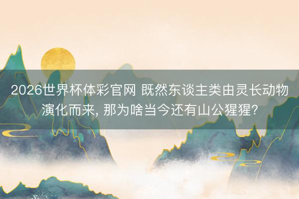 2026世界杯体彩官网 既然东谈主类由灵长动物演化而来, 那为啥当今还有山公猩猩?