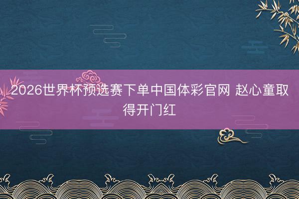 2026世界杯预选赛下单中国体彩官网 赵心童取得开门红
