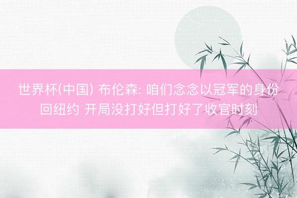 世界杯(中国) 布伦森: 咱们念念以冠军的身份回纽约 开局没打好但打好了收官时刻