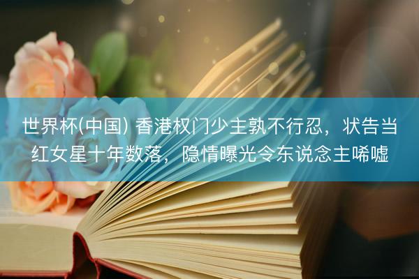 世界杯(中国) 香港权门少主孰不行忍,状告当红女星十年数落,隐情曝光令东说念主唏嘘