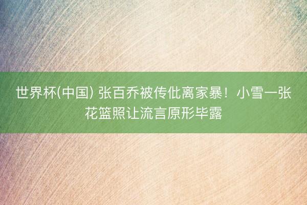 世界杯(中国) 张百乔被传仳离家暴!小雪一张花篮照让流言原形毕露