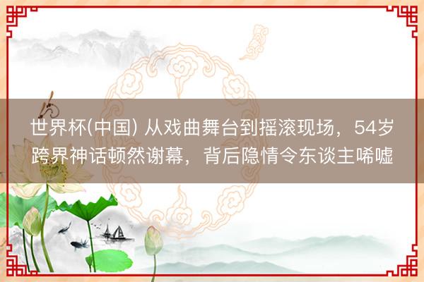 世界杯(中国) 从戏曲舞台到摇滚现场,54岁跨界神话顿然谢幕,背后隐情令东谈主唏嘘