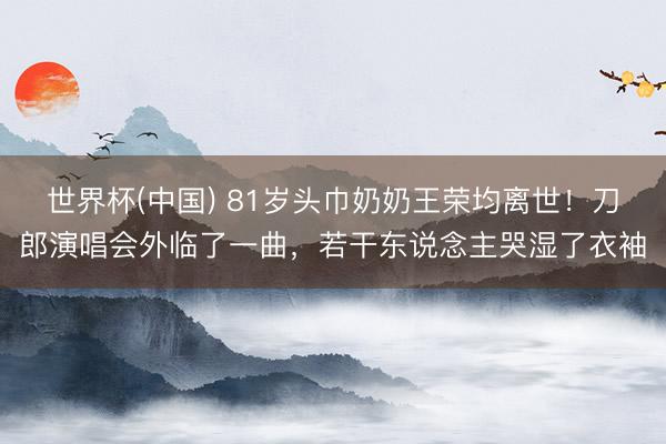 世界杯(中国) 81岁头巾奶奶王荣均离世!刀郎演唱会外临了一曲,若干东说念主哭湿了衣袖