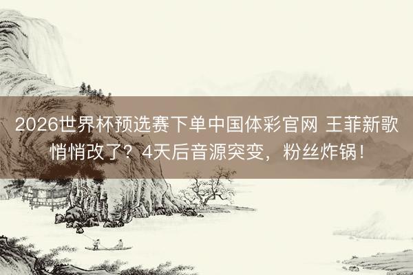 2026世界杯预选赛下单中国体彩官网 王菲新歌悄悄改了?4天后音源突变,粉丝炸锅!