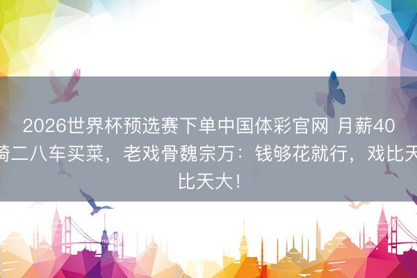 2026世界杯预选赛下单中国体彩官网 月薪4000骑二八车买菜，老戏骨魏宗万：钱够花就行，戏比天大！