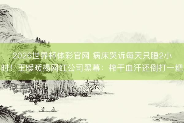 2026世界杯体彩官网 病床哭诉每天只睡2小时!王暖暖揭网红公司黑幕:榨干血汗还倒打一耙