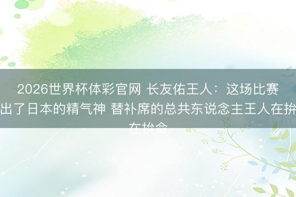 2026世界杯体彩官网 长友佑王人:这场比赛踢出了日本的精气神 替补席的总共东说念主王人在拚命