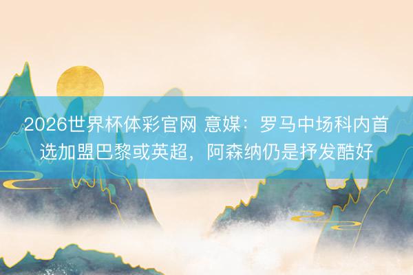 2026世界杯体彩官网 意媒:罗马中场科内首选加盟巴黎或英超,阿森纳仍是抒发酷好