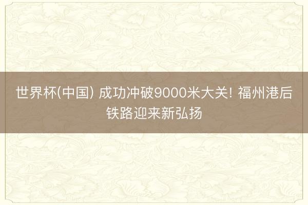 世界杯(中国) 成功冲破9000米大关! 福州港后铁路迎来新弘扬