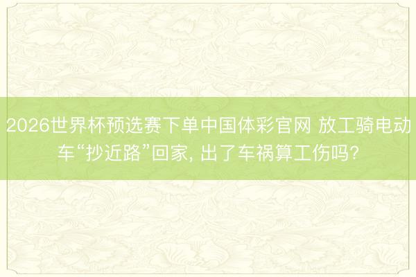 2026世界杯预选赛下单中国体彩官网 放工骑电动车“抄近路”回家, 出了车祸算工伤吗?