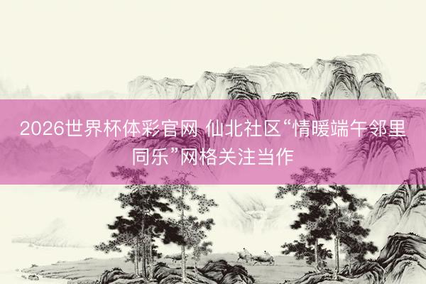 2026世界杯体彩官网 仙北社区“情暖端午邻里同乐”网格关注当作