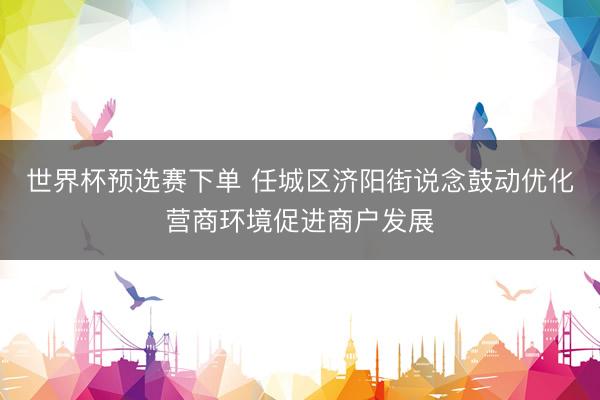 世界杯预选赛下单 任城区济阳街说念鼓动优化营商环境促进商户发展