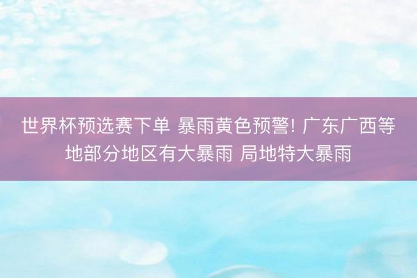 世界杯预选赛下单 暴雨黄色预警! 广东广西等地部分地区有大暴雨 局地特大暴雨