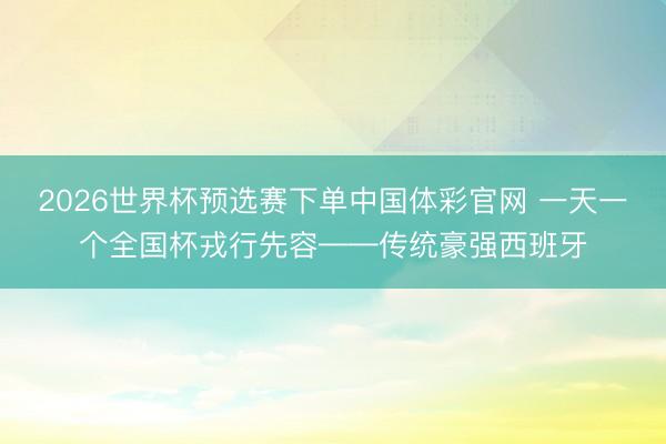 2026世界杯预选赛下单中国体彩官网 一天一个全国杯戎行先容——传统豪强西班牙