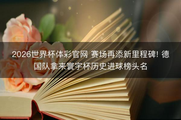 2026世界杯体彩官网 赛场再添新里程碑! 德国队拿来寰宇杯历史进球榜头名