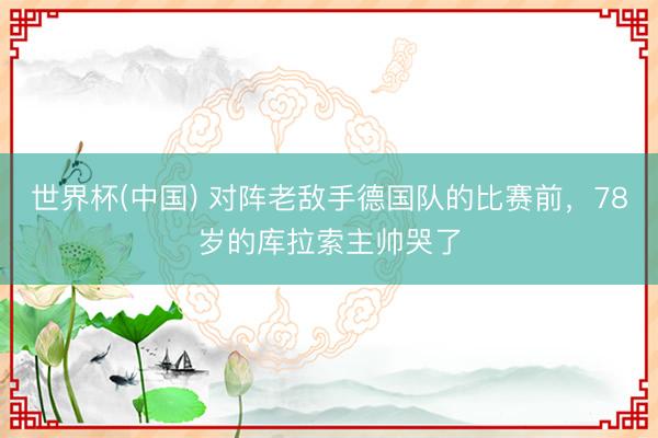 世界杯(中国) 对阵老敌手德国队的比赛前,78岁的库拉索主帅哭了