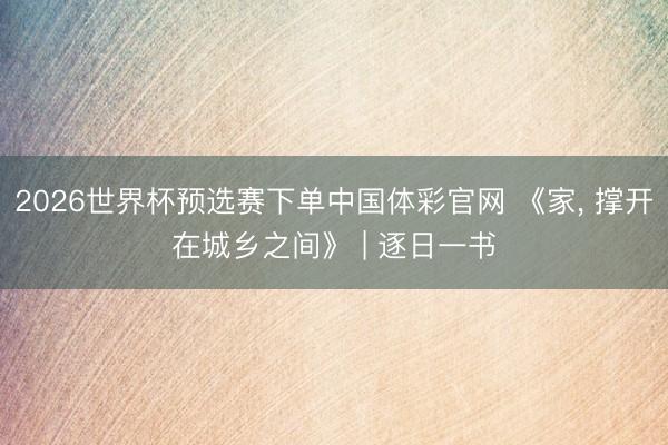 2026世界杯预选赛下单中国体彩官网 《家, 撑开在城乡之间》 | 逐日一书