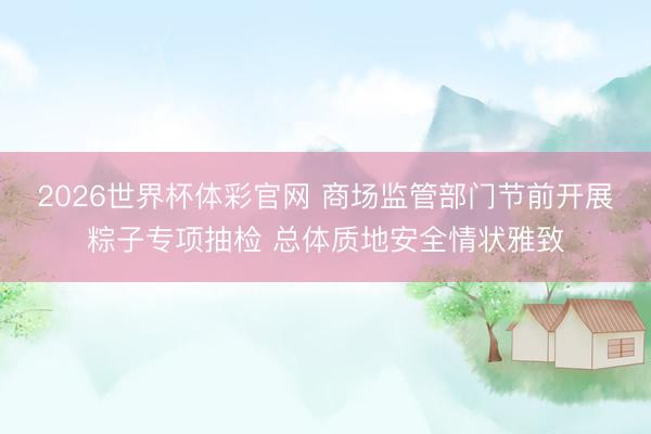 2026世界杯体彩官网 商场监管部门节前开展粽子专项抽检 总体质地安全情状雅致
