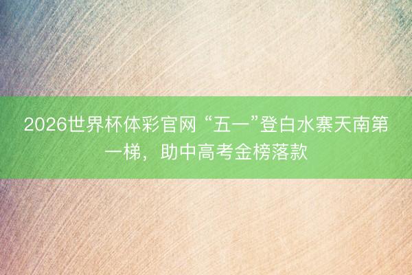 2026世界杯体彩官网 “五一”登白水寨天南第一梯,助中高考金榜落款