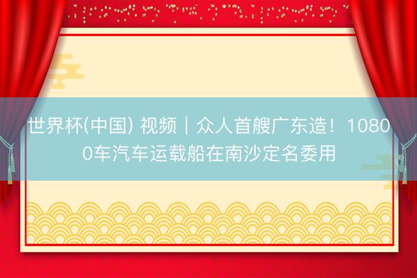 世界杯(中国) 视频|众人首艘广东造!10800车汽车运载船在南沙定名委用