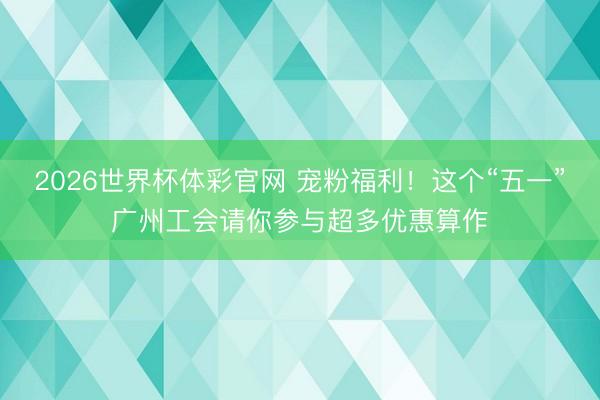 2026世界杯体彩官网 宠粉福利!这个“五一”广州工会请你参与超多优惠算作