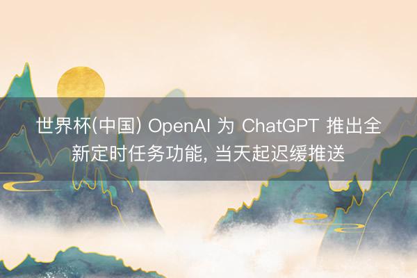 世界杯(中国) OpenAI 为 ChatGPT 推出全新定时任务功能, 当天起迟缓推送